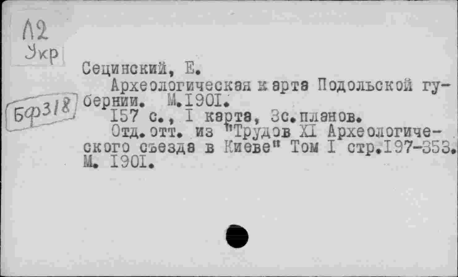 ﻿Сецинский, Е.
Археологическая карта Подольской губернии. M.I90I.
157 с., I карта, Зс.планов.
Отд.отт. из "Трудов XI Археологического съезда в Киеве" Том I стр.197-353* М. 1901.